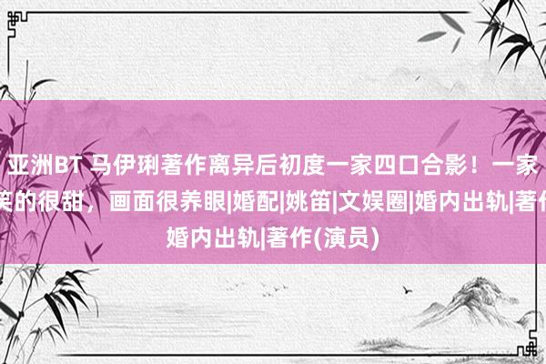 亚洲BT 马伊琍著作离异后初度一家四口合影！一家东谈主笑的很甜，画面很养眼|婚配|姚笛|文娱圈|婚内出轨|著作(演员)