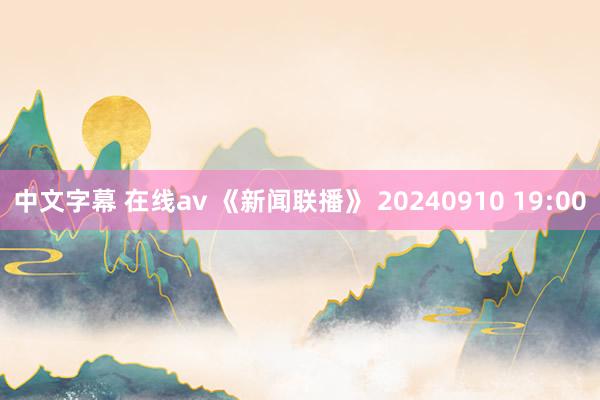 中文字幕 在线av 《新闻联播》 20240910 19:00