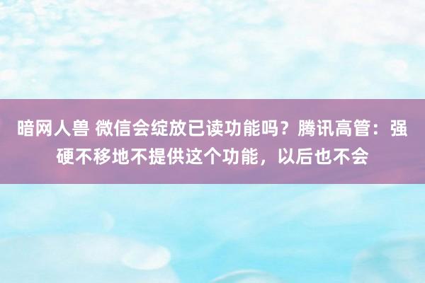 暗网人兽 微信会绽放已读功能吗？腾讯高管：强硬不移地不提供这个功能，以后也不会