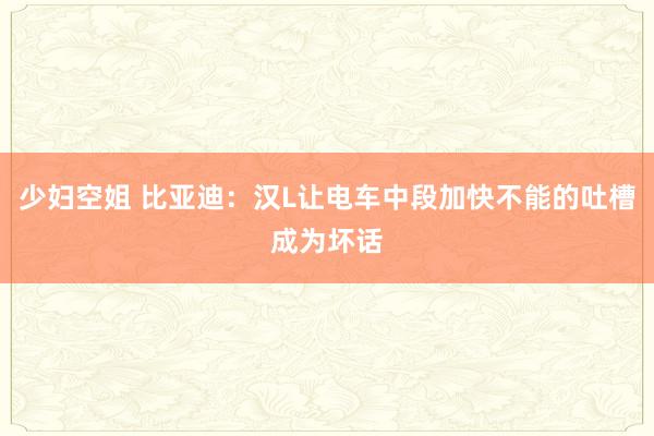 少妇空姐 比亚迪：汉L让电车中段加快不能的吐槽成为坏话