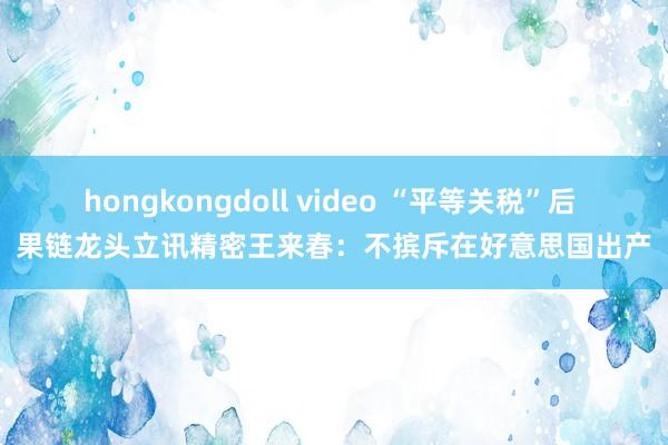hongkongdoll video “平等关税”后 果链龙头立讯精密王来春：不摈斥在好意思国出产
