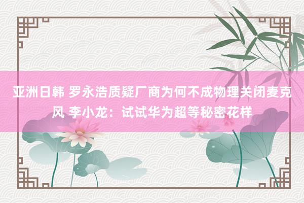 亚洲日韩 罗永浩质疑厂商为何不成物理关闭麦克风 李小龙：试试华为超等秘密花样