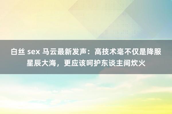 白丝 sex 马云最新发声：高技术毫不仅是降服星辰大海，更应该呵护东谈主间炊火