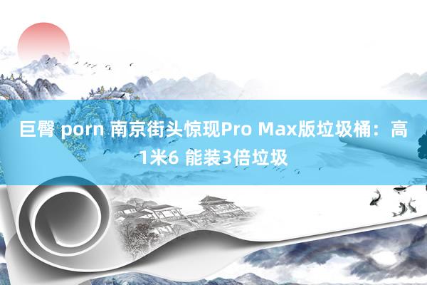 巨臀 porn 南京街头惊现Pro Max版垃圾桶：高1米6 能装3倍垃圾
