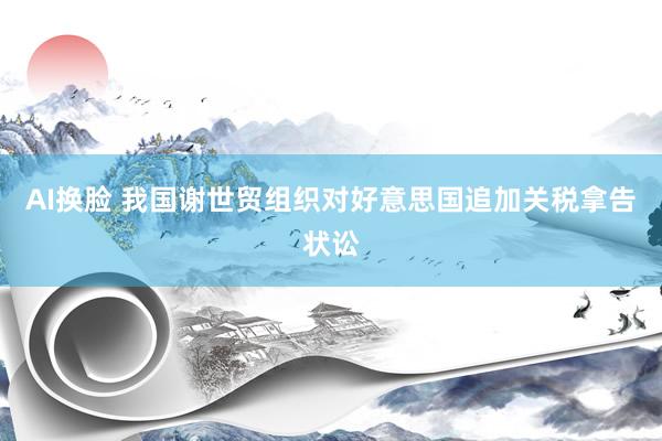 AI换脸 我国谢世贸组织对好意思国追加关税拿告状讼