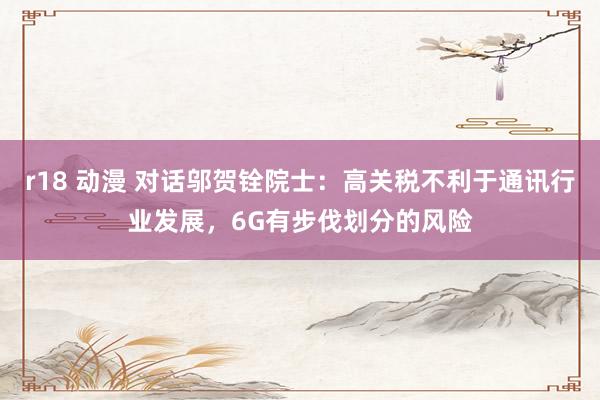 r18 动漫 对话邬贺铨院士：高关税不利于通讯行业发展，6G有步伐划分的风险