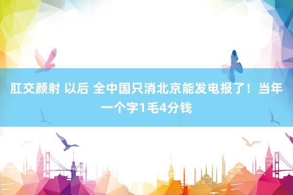 肛交颜射 以后 全中国只消北京能发电报了！当年一个字1毛4分钱