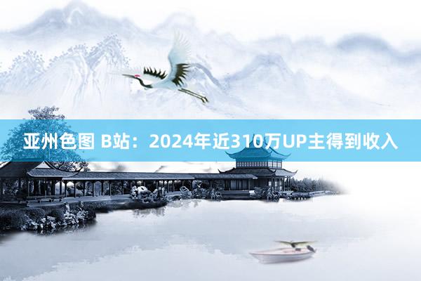 亚州色图 B站：2024年近310万UP主得到收入