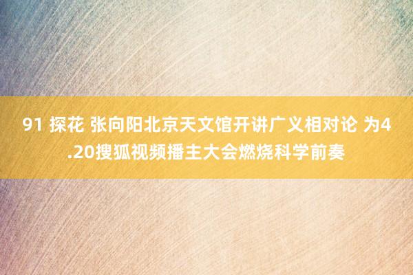 91 探花 张向阳北京天文馆开讲广义相对论 为4.20搜狐视频播主大会燃烧科学前奏