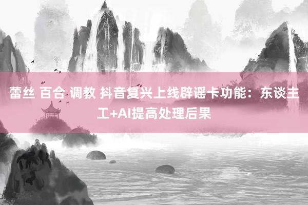 蕾丝 百合 调教 抖音复兴上线辟谣卡功能：东谈主工+AI提高处理后果