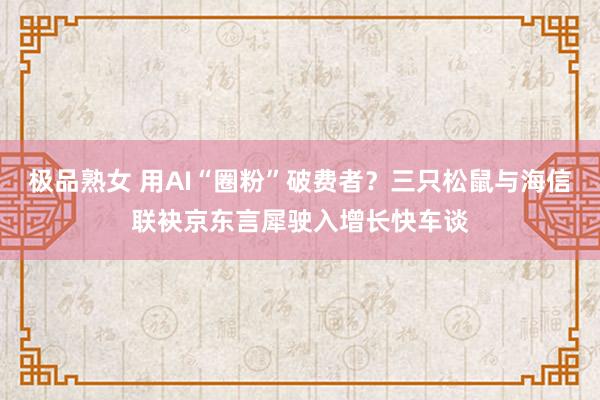 极品熟女 用AI“圈粉”破费者？三只松鼠与海信联袂京东言犀驶入增长快车谈