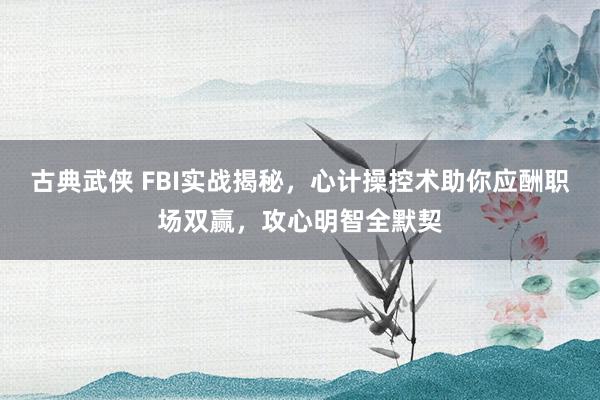 古典武侠 FBI实战揭秘，心计操控术助你应酬职场双赢，攻心明智全默契