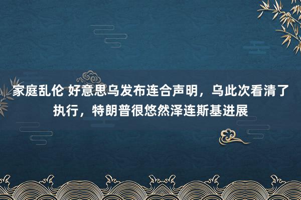 家庭乱伦 好意思乌发布连合声明，乌此次看清了执行，特朗普很悠然泽连斯基进展