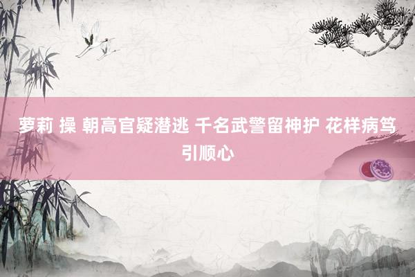 萝莉 操 朝高官疑潜逃 千名武警留神护 花样病笃引顺心