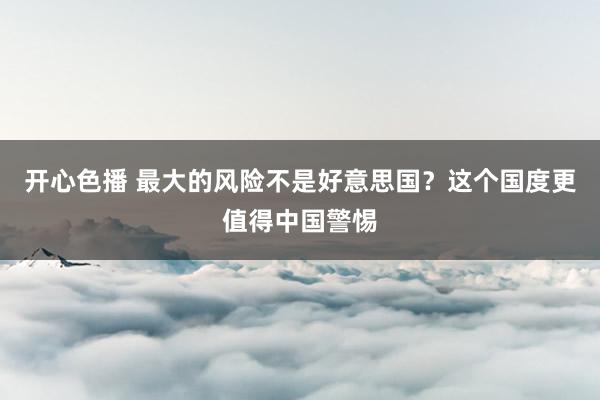 开心色播 最大的风险不是好意思国？这个国度更值得中国警惕