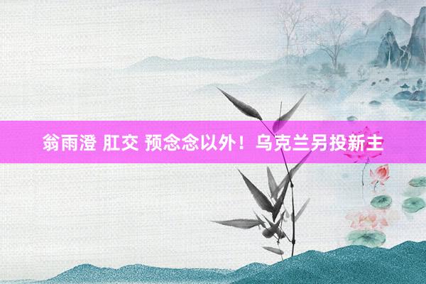 翁雨澄 肛交 预念念以外！乌克兰另投新主