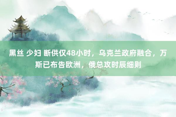 黑丝 少妇 断供仅48小时，乌克兰政府融合，万斯已布告欧洲，俄总攻时辰细则