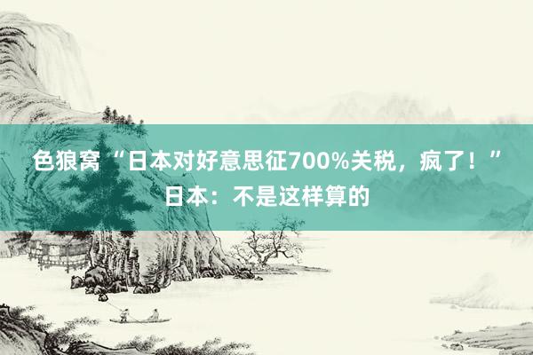 色狼窝 “日本对好意思征700%关税，疯了！”日本：不是这样算的