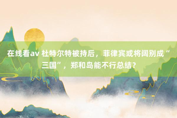 在线看av 杜特尔特被持后，菲律宾或将阔别成“三国”，郑和岛能不行总结？