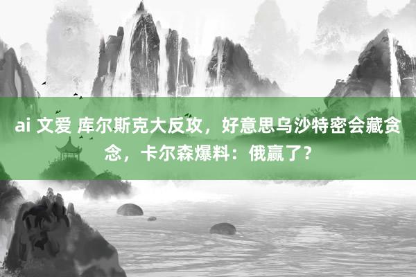 ai 文爱 库尔斯克大反攻，好意思乌沙特密会藏贪念，卡尔森爆料：俄赢了？