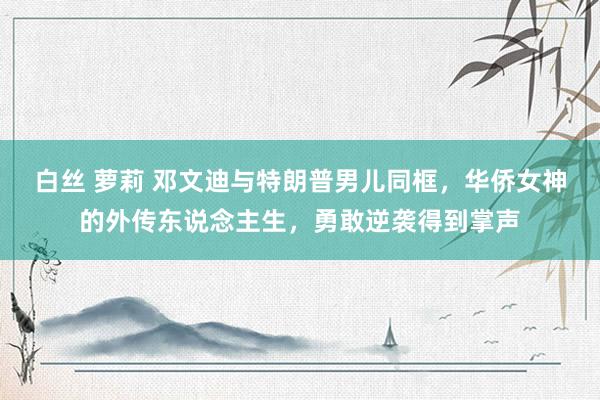 白丝 萝莉 邓文迪与特朗普男儿同框，华侨女神的外传东说念主生，勇敢逆袭得到掌声