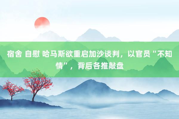 宿舍 自慰 哈马斯欲重启加沙谈判，以官员“不知情”，背后各推敲盘