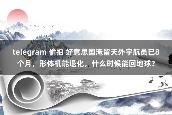 telegram 偷拍 好意思国淹留天外宇航员已8个月，形体机能退化，什么时候能回地球？