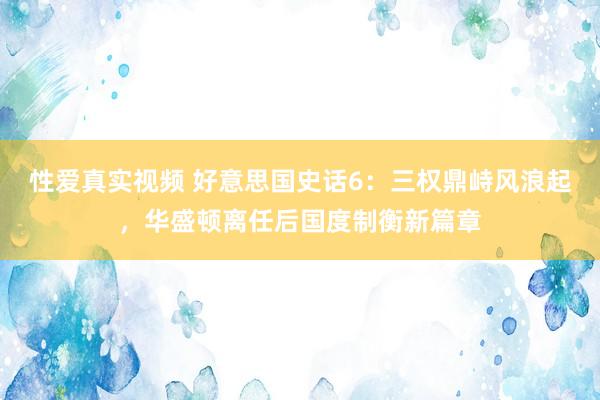 性爱真实视频 好意思国史话6：三权鼎峙风浪起，华盛顿离任后国度制衡新篇章