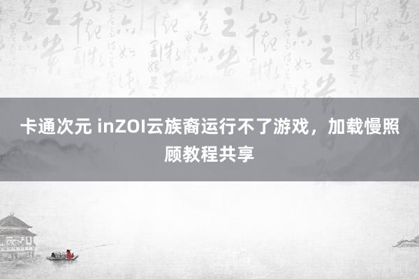 卡通次元 inZOI云族裔运行不了游戏，加载慢照顾教程共享