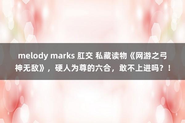 melody marks 肛交 私藏读物《网游之弓神无敌》，硬人为尊的六合，敢不上进吗？！