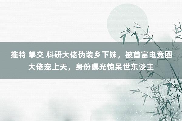 推特 拳交 科研大佬伪装乡下妹，被首富电竞圈大佬宠上天，身份曝光惊呆世东谈主