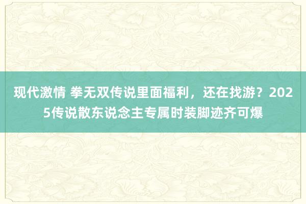 现代激情 拳无双传说里面福利，还在找游？2025传说散东说念主专属时装脚迹齐可爆