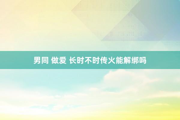 男同 做爱 长时不时传火能解绑吗
