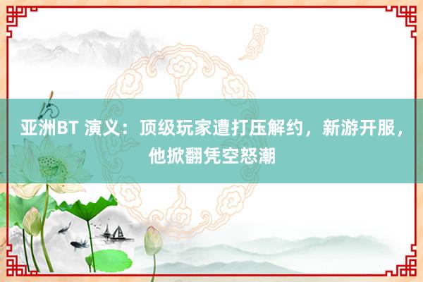 亚洲BT 演义：顶级玩家遭打压解约，新游开服，他掀翻凭空怒潮