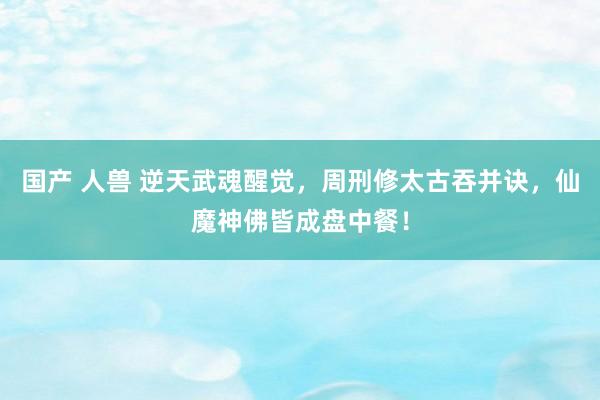国产 人兽 逆天武魂醒觉，周刑修太古吞并诀，仙魔神佛皆成盘中餐！