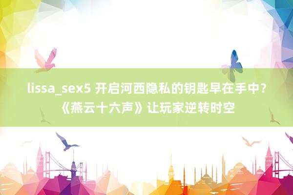 lissa_sex5 开启河西隐私的钥匙早在手中？《燕云十六声》让玩家逆转时空