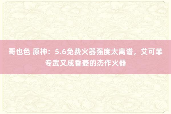 哥也色 原神：5.6免费火器强度太离谱，艾可菲专武又成香菱的杰作火器