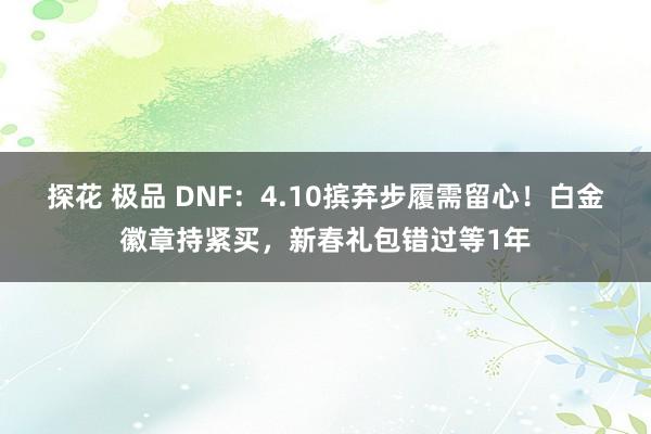 探花 极品 DNF：4.10摈弃步履需留心！白金徽章持紧买，新春礼包错过等1年