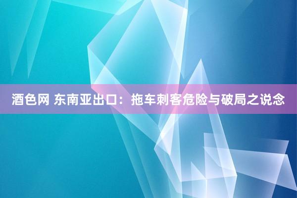 酒色网 东南亚出口：拖车刺客危险与破局之说念