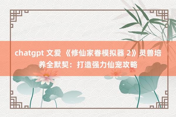 chatgpt 文爱 《修仙家眷模拟器 2》灵兽培养全默契：打造强力仙宠攻略