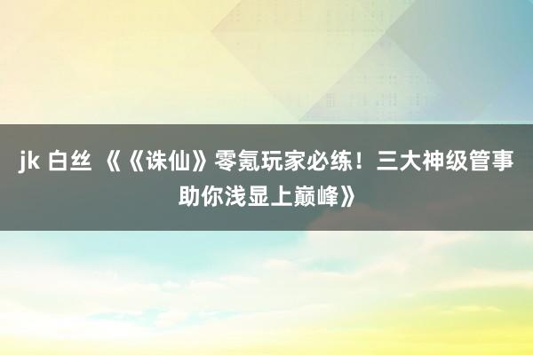 jk 白丝 《《诛仙》零氪玩家必练！三大神级管事助你浅显上巅峰》