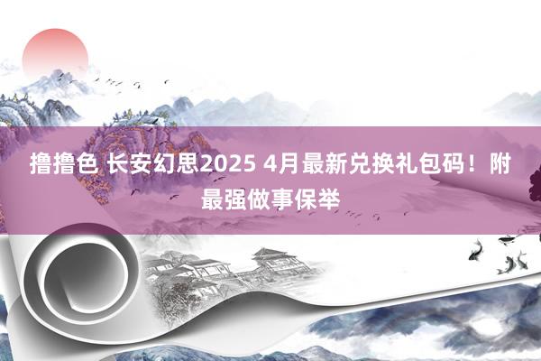撸撸色 长安幻思2025 4月最新兑换礼包码！附最强做事保举