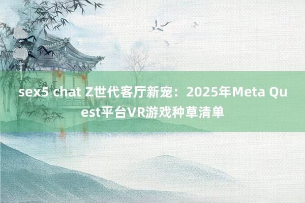 sex5 chat Z世代客厅新宠：2025年Meta Quest平台VR游戏种草清单