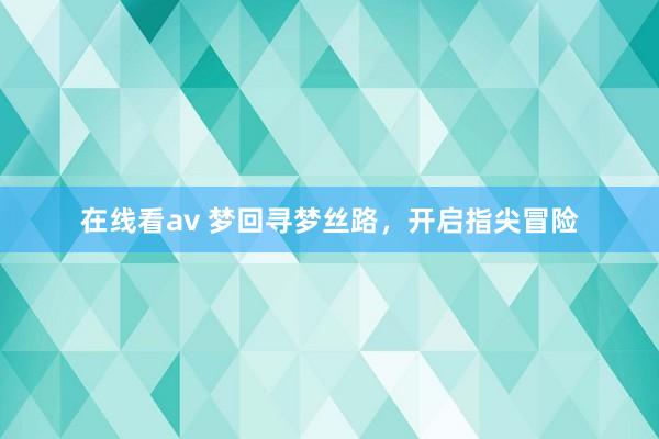 在线看av 梦回寻梦丝路，开启指尖冒险