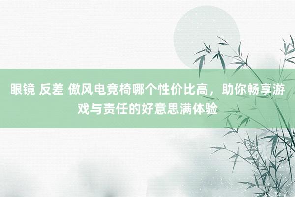 眼镜 反差 傲风电竞椅哪个性价比高，助你畅享游戏与责任的好意思满体验