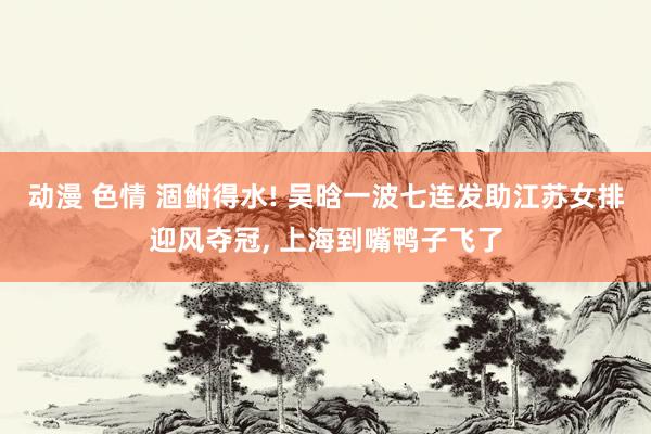 动漫 色情 涸鲋得水! 吴晗一波七连发助江苏女排迎风夺冠, 上海到嘴鸭子飞了