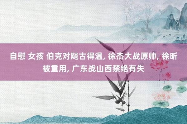 自慰 女孩 伯克对飚古得温, 徐杰大战原帅, 徐昕被重用, 广东战山西禁绝有失
