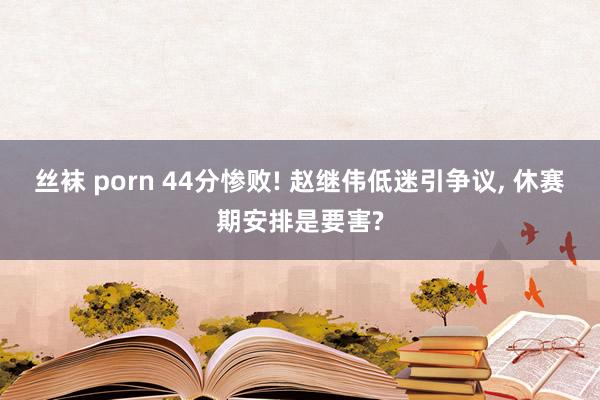丝袜 porn 44分惨败! 赵继伟低迷引争议, 休赛期安排是要害?