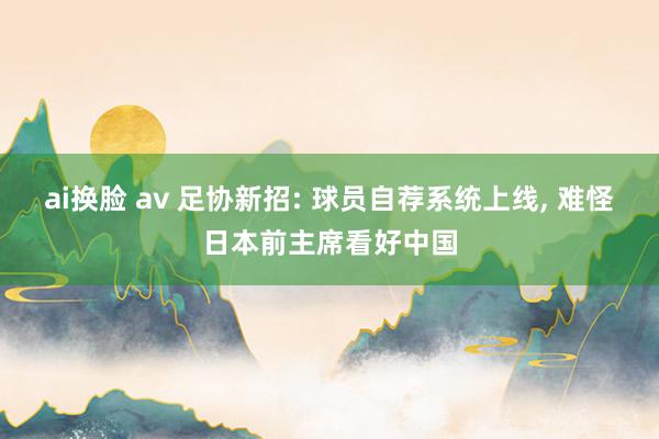 ai换脸 av 足协新招: 球员自荐系统上线, 难怪日本前主席看好中国