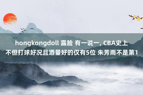 hongkongdoll 露脸 有一说一, CBA史上不但打球好况且酒量好的仅有5位 朱芳雨不是第1